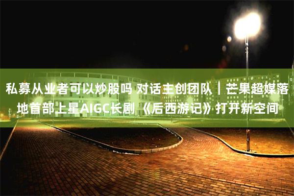 私募从业者可以炒股吗 对话主创团队|芒果超媒落地首部上星AIGC长剧 《后西游记》打开新空间
