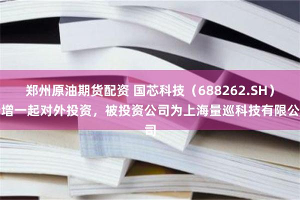郑州原油期货配资 国芯科技（688262.SH）新增一起对外投资，被投资公司为上海量巡科技有限公司