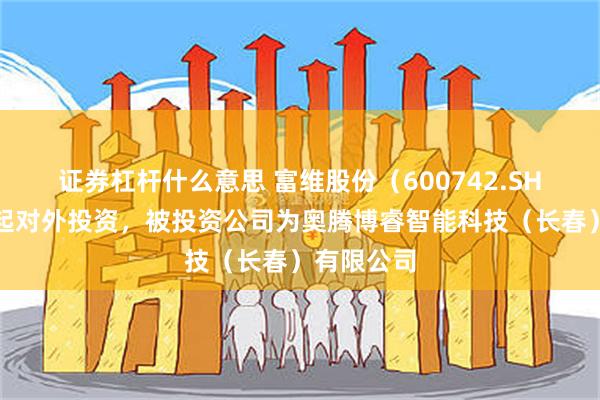 证券杠杆什么意思 富维股份(600742.SH)新增一起对外投资,被投资公司为奥腾博睿智能科技(长春)有限公司
