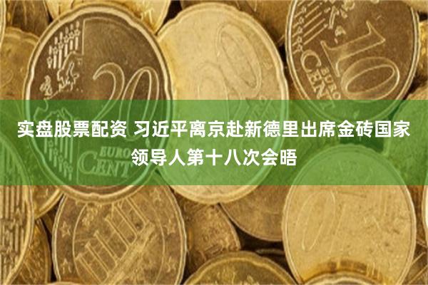 实盘股票配资 习近平离京赴新德里出席金砖国家领导人第十八次会晤