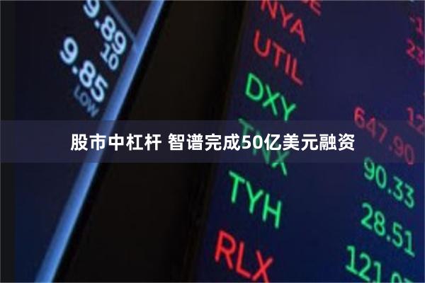 股市中杠杆 智谱完成50亿美元融资
