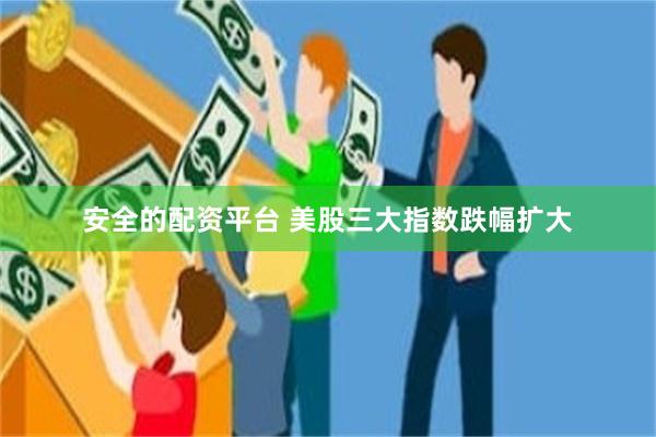 安全的配资平台 美股三大指数跌幅扩大