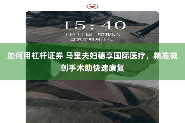 如何用杠杆证券 马里夫妇穗享国际医疗，精准微创手术助快速康复