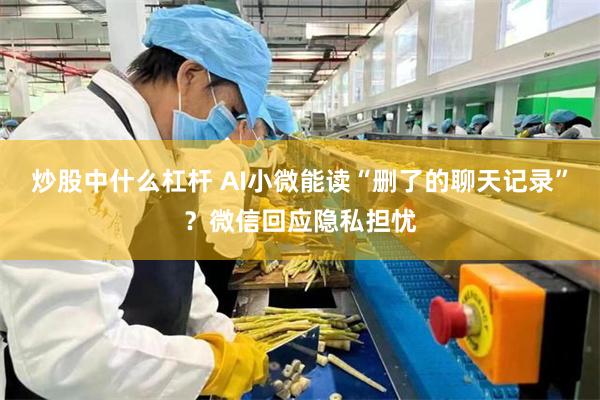 炒股中什么杠杆 AI小微能读“删了的聊天记录”？微信回应隐私担忧