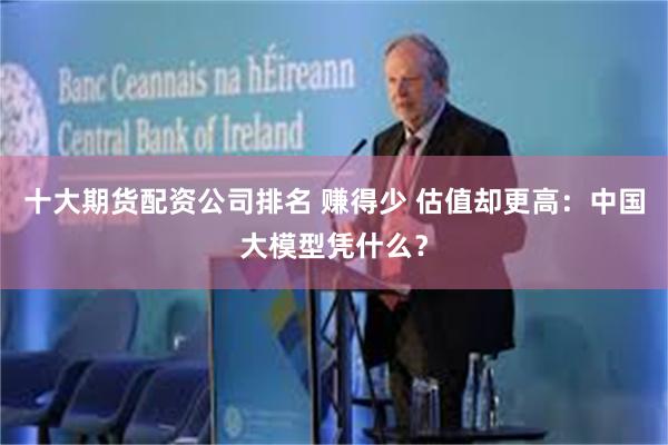十大期货配资公司排名 赚得少 估值却更高：中国大模型凭什么？