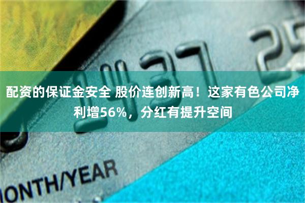 配资的保证金安全 股价连创新高！这家有色公司净利增56%，分红有提升空间