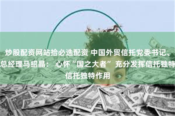 炒股配资网站拾必选配资 中国外贸信托党委书记、拟任总经理马绍晶： 心怀“国之大者” 充分发挥信托独特作用