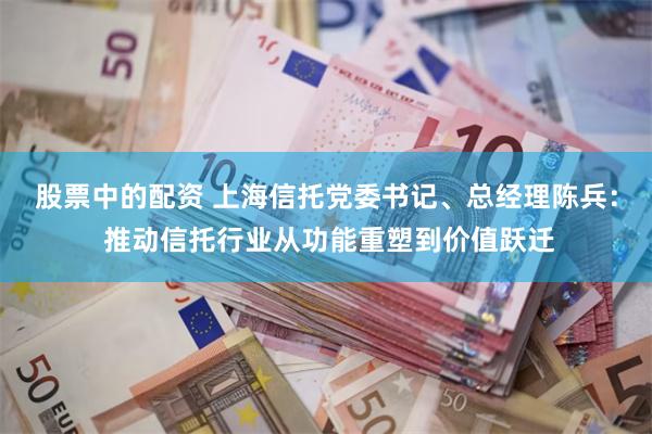 股票中的配资 上海信托党委书记、总经理陈兵： 推动信托行业从功能重塑到价值跃迁