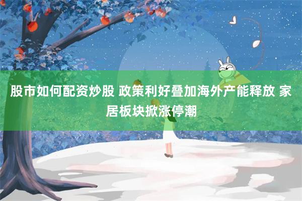 股市如何配资炒股 政策利好叠加海外产能释放 家居板块掀涨停潮