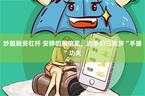 炒股融资杠杆 安静的展馆里，选手们在比拼“手搓”功夫