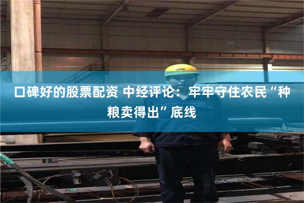 口碑好的股票配资 中经评论：牢牢守住农民“种粮卖得出”底线