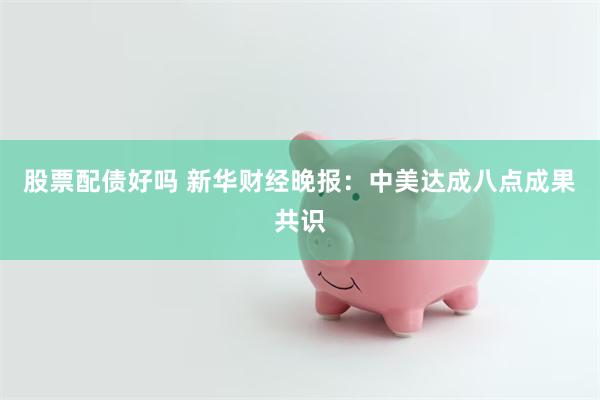 股票配债好吗 新华财经晚报：中美达成八点成果共识