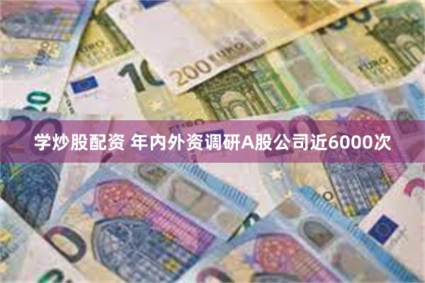 学炒股配资 年内外资调研A股公司近6000次