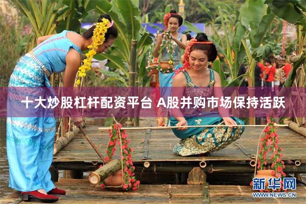 十大炒股杠杆配资平台 A股并购市场保持活跃