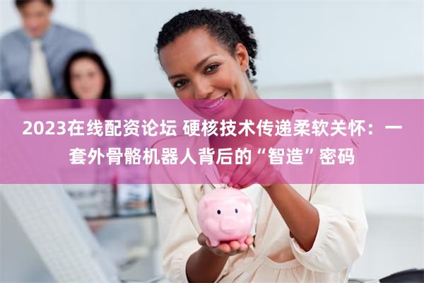 2023在线配资论坛 硬核技术传递柔软关怀:一套外骨骼机器人背后的“智造”密码