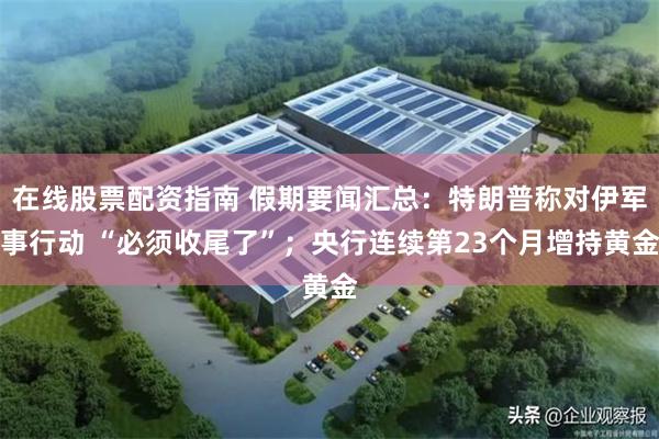 在线股票配资指南 假期要闻汇总：特朗普称对伊军事行动 “必须收尾了”；央行连续第23个月增持黄金