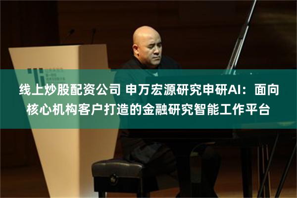 线上炒股配资公司 申万宏源研究申研AI：面向核心机构客户打造的金融研究智能工作平台