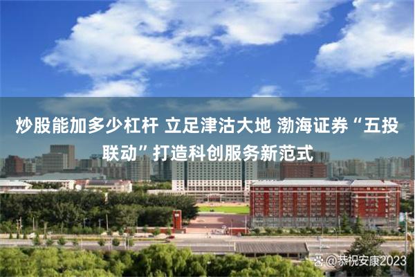 炒股能加多少杠杆 立足津沽大地 渤海证券“五投联动”打造科创服务新范式