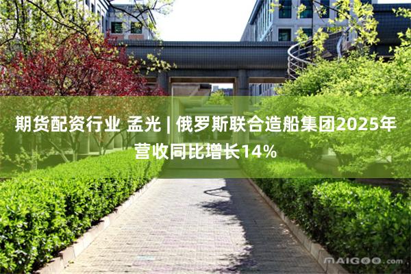 期货配资行业 孟光 | 俄罗斯联合造船集团2025年营收同比增长14%