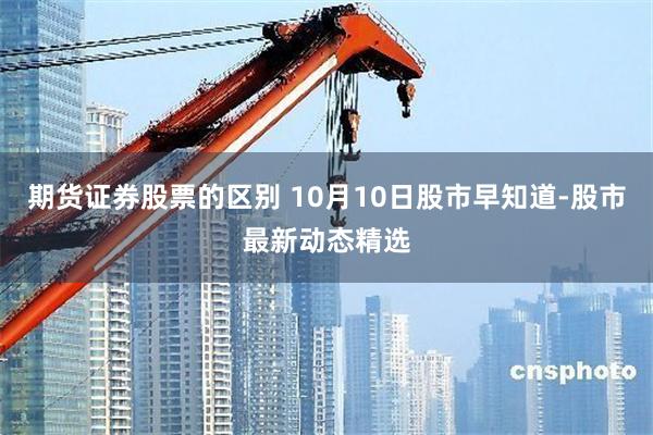 期货证券股票的区别 10月10日股市早知道-股市最新动态精选