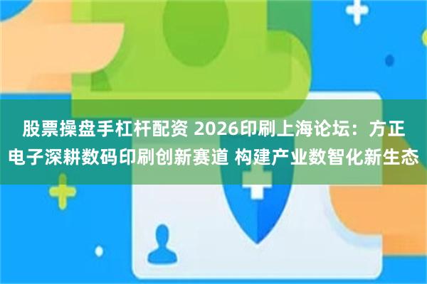股票操盘手杠杆配资 2026印刷上海论坛：方正电子深耕数码印刷创新赛道 构建产业数智化新生态