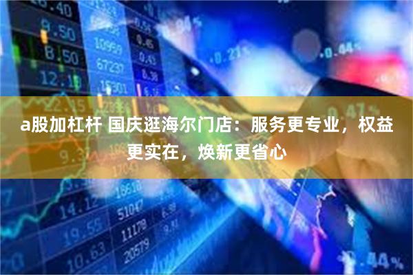 a股加杠杆 国庆逛海尔门店：服务更专业，权益更实在，焕新更省心