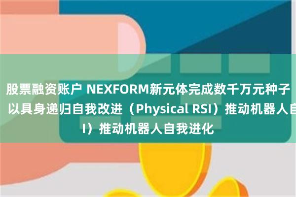 股票融资账户 NEXFORM新元体完成数千万元种子轮融资，以具身递归自我改进（Physical RSI）推动机器人自我进化