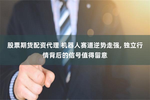 股票期货配资代理 机器人赛道逆势走强, 独立行情背后的信号值得留意