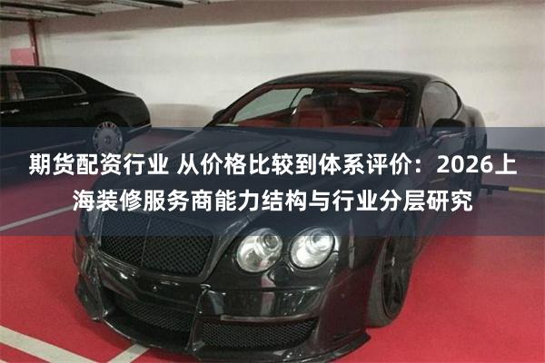 期货配资行业 从价格比较到体系评价：2026上海装修服务商能力结构与行业分层研究