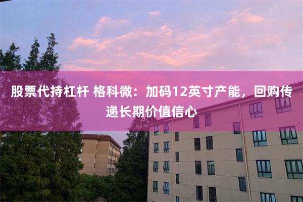 股票代持杠杆 格科微：加码12英寸产能，回购传递长期价值信心