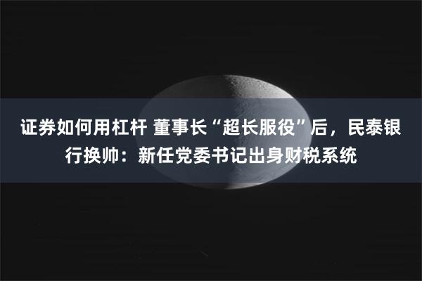 证券如何用杠杆 董事长“超长服役”后，民泰银行换帅：新任党委书记出身财税系统